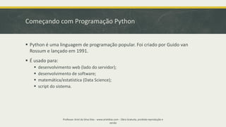 Começando com Programação Python
Professor Ariel da Silva Dias - www.arieldias.com - Obra Gratuita, proibida reprodução e
venda
▪ Python é uma linguagem de programação popular. Foi criado por Guido van
Rossum e lançado em 1991.
▪ É usado para:
▪ desenvolvimento web (lado do servidor);
▪ desenvolvimento de software;
▪ matemática/estatística (Data Science);
▪ script do sistema.
 