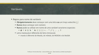 Variáveis
▪ Regras para nome de variáveis
▪ Obrigatoriamente deve começar com uma letra ou um traço subscrito (_)
▪ Nunca deve começar com número
▪ Nunca pode-se utilizar em nome de uma variável caracteres especiais:
▪ @ ! # $ % ¨ & { } ( ) + - * /  , . ; ?
▪ Letra maiúscula é diferente de letra minúscula
▪ moeda é diferente de Moeda, de mOeda, de MOEDA e de MoEdA
Professor Ariel da Silva Dias - www.arieldias.com - Obra Gratuita, proibida reprodução e
venda
 