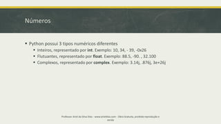 Números
▪ Python possui 3 tipos numéricos diferentes
▪ Inteiros, representado por int. Exemplo: 10, 34, - 39, -0x26
▪ Flutuantes, representado por float. Exemplo: 88.5, -90. , 32.100
▪ Complexos, representado por complex. Exemplo: 3.14j, .876j, 3e+26j
Professor Ariel da Silva Dias - www.arieldias.com - Obra Gratuita, proibida reprodução e
venda
 