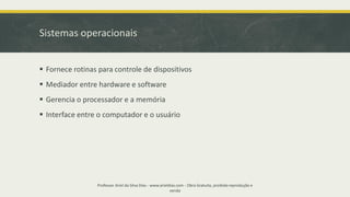 Sistemas operacionais
▪ Fornece rotinas para controle de dispositivos
▪ Mediador entre hardware e software
▪ Gerencia o processador e a memória
▪ Interface entre o computador e o usuário
Professor Ariel da Silva Dias - www.arieldias.com - Obra Gratuita, proibida reprodução e
venda
 
