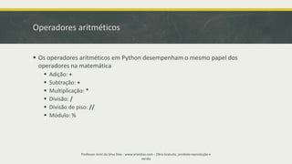 Operadores aritméticos
▪ Os operadores aritméticos em Python desempenham o mesmo papel dos
operadores na matemática
▪ Adição: +
▪ Subtração: +
▪ Multiplicação: *
▪ Divisão: /
▪ Divisão de piso: //
▪ Módulo: %
Professor Ariel da Silva Dias - www.arieldias.com - Obra Gratuita, proibida reprodução e
venda
 