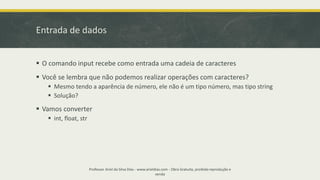 Entrada de dados
▪ O comando input recebe como entrada uma cadeia de caracteres
▪ Você se lembra que não podemos realizar operações com caracteres?
▪ Mesmo tendo a aparência de número, ele não é um tipo número, mas tipo string
▪ Solução?
▪ Vamos converter
▪ int, float, str
Professor Ariel da Silva Dias - www.arieldias.com - Obra Gratuita, proibida reprodução e
venda
 