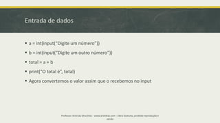Entrada de dados
▪ a = int(input(“Digite um número”))
▪ b = int(input(“Digite um outro número”))
▪ total = a + b
▪ print(“O total é”, total)
▪ Agora convertemos o valor assim que o recebemos no input
Professor Ariel da Silva Dias - www.arieldias.com - Obra Gratuita, proibida reprodução e
venda
 