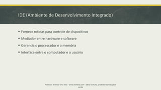 IDE (Ambiente de Desenvolvimento Integrado)
▪ Fornece rotinas para controle de dispositivos
▪ Mediador entre hardware e software
▪ Gerencia o processador e a memória
▪ Interface entre o computador e o usuário
Professor Ariel da Silva Dias - www.arieldias.com - Obra Gratuita, proibida reprodução e
venda
 