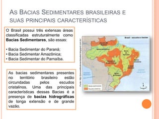AS BACIAS SEDIMENTARES BRASILEIRAS E
O Brasil possui três extensas áreas
classificadas estruturalmente como
Bacias Sedimentares, são essas:
• Bacia Sedimentar do Paraná;
• Bacia Sedimentar Amazônica;
• Bacia Sedimentar do Parnaíba.

As bacias sedimentares presentes
no
território
brasileiro
estão
circundadas
pelos
escudos
cristalinos. Uma das principais
características dessas Bacias é a
presença de bacias hidrográficas
de longa extensão e de grande
vazão.

Fonte: http://prevestibularsantaisabel.blogspot.com.br/

SUAS PRINCIPAIS CARACTERÍSTICAS

 