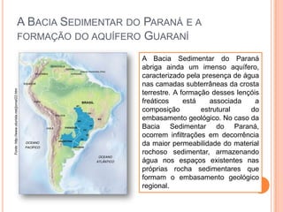 Fonte: http://www.oturista.net/jornal22.htm

A BACIA SEDIMENTAR DO PARANÁ E A
FORMAÇÃO DO AQUÍFERO GUARANÍ
A Bacia Sedimentar do Paraná
abriga ainda um imenso aquífero,
caracterizado pela presença de água
nas camadas subterrâneas da crosta
terrestre. A formação desses lençóis
freáticos
está
associada
a
composição
estrutural
do
embasamento geológico. No caso da
Bacia Sedimentar do Paraná,
ocorrem infiltrações em decorrência
da maior permeabilidade do material
rochoso sedimentar, armazenando
água nos espaços existentes nas
próprias rocha sedimentares que
formam o embasamento geológico
regional.

 