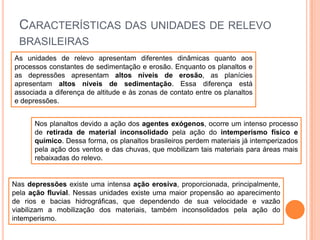 CARACTERÍSTICAS DAS UNIDADES DE RELEVO
BRASILEIRAS
As unidades de relevo apresentam diferentes dinâmicas quanto aos
processos constantes de sedimentação e erosão. Enquanto os planaltos e
as depressões apresentam altos níveis de erosão, as planícies
apresentam altos níveis de sedimentação. Essa diferença está
associada a diferença de altitude e às zonas de contato entre os planaltos
e depressões.
Nos planaltos devido a ação dos agentes exógenos, ocorre um intenso processo
de retirada de material inconsolidado pela ação do intemperismo físico e
químico. Dessa forma, os planaltos brasileiros perdem materiais já intemperizados
pela ação dos ventos e das chuvas, que mobilizam tais materiais para áreas mais
rebaixadas do relevo.

Nas depressões existe uma intensa ação erosiva, proporcionada, principalmente,
pela ação fluvial. Nessas unidades existe uma maior propensão ao aparecimento
de rios e bacias hidrográficas, que dependendo de sua velocidade e vazão
viabilizam a mobilização dos materiais, também inconsolidados pela ação do
intemperismo.

 