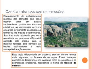 Diferentemente do embasamento
rochoso dos planaltos que pode
ocorrer
tanto
em
bacias
sedimentares quanto em escudos
cristalinos, as depressões ocorrem
em áreas diretamente associadas à
formação de bacias sedimentares.
Sua área mais rebaixada pela está
associada ao processo diferencial
exercido pela erosão, pois, o
material rochoso que compõe as
bacias
sedimentares
é
mais
susceptível a ação erosiva.

Fonte: http://altamontanha.com/

CARACTERÍSTICAS DAS DEPRESSÕES

Essa ação diferenciada do processo erosivo formou relevos
mais íngremes no formato de escarpas. Essas escarpas
encontra-se localizados nos contatos entre os planaltos e as
depressões brasileiras, recebendo o nome de frentes de
cuestas.

 