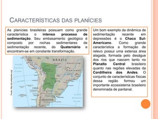 CARACTERÍSTICAS DAS PLANÍCIES

Fonte: http://pt.wikipedia.org/

As planícies brasileiras possuem como grande
característica
o
intenso
processo
de
sedimentação. Seu embasamento geológico é
composto
por
rochas
sedimentares
de
sedimentação recente, do Quaternário e
encontram-se em constante transformação.

Um bom exemplo da dinâmica de
sedimentação
recente
em
depressões é o Chaco SulAmericano.
Como
grande
característica a formação de
relevo possui uma extensa área
alagada, formada pelo deságue
dos rios que nascem tanto no
Planalto
Central
brasileiro
quanto nas regiões elevadas da
Cordilheira dos Andes. O
conjunto de características físicas
dessa
região
formou
um
importante ecossistema brasileiro
denominada de pantanal.

 
