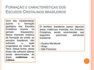 FORMAÇÃO E CARACTERÍSTICAS DOS
ESCUDOS CRISTALINOS BRASILEIROS
Uma das características
quanto
a
formação
geológica dos Escudos
Cristalinos ocorreu no
período
Arqueozóico.
Nesse momento histórico
de formação da crosta, os
escudos brasileiros não
sofreram
a
ação
orogenética do interior da
Terra. Dessa forma, essas
áreas não sofreram dobras
sendo denominadas de
áreas
cratônicas
ou
crátons.

O território brasileiros possui algumas
áreas cratônicas inseridas nos Escudos
Cristalinos, sendo reconhecidas nas
seguintes
províncias
estruturais
brasileiras:
• Guiana Meridional
• Xingu
• São Francisco

 