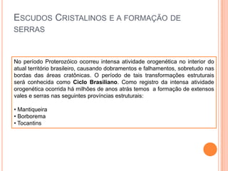 ESCUDOS CRISTALINOS E A FORMAÇÃO DE
SERRAS

No período Proterozóico ocorreu intensa atividade orogenética no interior do
atual território brasileiro, causando dobramentos e falhamentos, sobretudo nas
bordas das áreas cratônicas. O período de tais transformações estruturais
será conhecida como Ciclo Brasiliano. Como registro da intensa atividade
orogenética ocorrida há milhões de anos atrás temos a formação de extensos
vales e serras nas seguintes províncias estruturais:
• Mantiqueira
• Borborema
• Tocantins

 