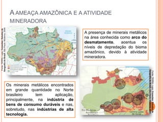 A AMEAÇA AMAZÔNICA E A ATIVIDADE
Fonte: TERRA, Lygia. Conexões: Estudos de
Geografia do Brasil. São Paulo: Moderna, 2009.

MINERADORA
A presença de minerais metálicos
na área conhecida como arco do
desmatamento,
acentua
os
níveis de depredação do bioma
amazônico, devido à atividade
mineradora.

Fonte: TERRA, Lygia. Conexões: Estudos de
Geografia do Brasil. São Paulo: Moderna, 2009.

Os minerais metálicos encontrados
em grande quantidade no Norte
brasileiro
tem
aplicação,
principalmente, na indústria de
bens de consumo duráveis e nas,
sobretudo, nas indústrias de alta
tecnologia.

 
