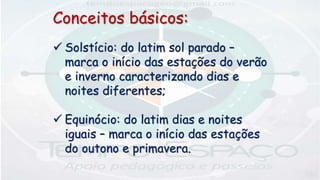 Conceitos básicos:
 Solstício: do latim sol parado –
marca o início das estações do verão
e inverno caracterizando dias e
noites diferentes;
 Equinócio: do latim dias e noites
iguais – marca o início das estações
do outono e primavera.
 