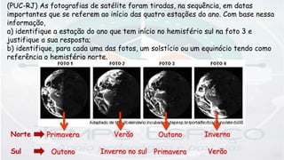 (PUC-RJ) As fotografias de satélite foram tiradas, na sequência, em datas
importantes que se referem ao início das quatro estações do ano. Com base nessa
informação,
a) identifique a estação do ano que tem início no hemisfério sul na foto 3 e
justifique a sua resposta;
b) identifique, para cada uma das fotos, um solstício ou um equinócio tendo como
referência o hemisfério norte.
Verão
Inverno no sul
Outono
Primavera
Inverno
Verão
Primavera
Outono
Norte
Sul
 
