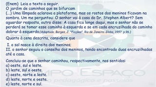 (Enem) Leia o texto a seguir.
O jardim de caminhos que se bifurcam
(...) Uma lâmpada aclarava a plataforma, mas os rostos dos meninos ficavam na
sombra. Um me perguntou: O senhor vai à casa do Dr. Stephen Albert? Sem
aguardar resposta, outro disse: A casa fica longe daqui, mas o senhor não se
perderá se tomar esse caminho à esquerda e se em cada encruzilhada do caminho
dobrar à esquerda.(Adaptado. Borges, J. "Ficções". Rio de Janeiro: Globo, 1997. p.96.)
Quanto à cena descrita, considere que
I. o sol nasce à direita dos meninos;
II. o senhor seguiu o conselho dos meninos, tendo encontrado duas encruzilhadas
até a casa.
Concluiu-se que o senhor caminhou, respectivamente, nos sentidos:
a) oeste, sul e leste.
b) leste, sul e oeste.
c) oeste, norte e leste.
d) leste, norte e oeste.
e) leste, norte e sul.
 