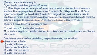 (Enem) Leia o texto a seguir.
O jardim de caminhos que se bifurcam
(...) Uma lâmpada aclarava a plataforma, mas os rostos dos meninos ficavam na
sombra. Um me perguntou: O senhor vai à casa do Dr. Stephen Albert? Sem
aguardar resposta, outro disse: A casa fica longe daqui, mas o senhor não se
perderá se tomar esse caminho à esquerda e se em cada encruzilhada do caminho
dobrar à esquerda.(Adaptado. Borges, J. "Ficções". Rio de Janeiro: Globo, 1997. p.96.)
Quanto à cena descrita, considere que
I. o sol nasce à direita dos meninos;
II. o senhor seguiu o conselho dos meninos, tendo encontrado duas encruzilhadas
até a casa.
Concluiu-se que o senhor caminhou, respectivamente, nos sentidos:
a) oeste, sul e leste.
b) leste, sul e oeste.
c) oeste, norte e leste.
d) leste, norte e oeste.
e) leste, norte e sul.
 