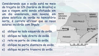 Considerando que o avião está no meio
do trajeto às 12h (horário de Brasília) e
que a viagem está sendo efetuada em
um dia ensolarado, sem nuvens, em
pleno solstício de verão no hemisfério
norte, é correto afirmar que os raios
solares incidirão com ângulo
a) oblíquo no lado esquerdo do avião.
b) oblíquo no lado direito do avião.
c) reto na parte de cima do avião.
d) oblíquo na parte dianteira do avião.
e) oblíquo na parte traseira do avião.
 