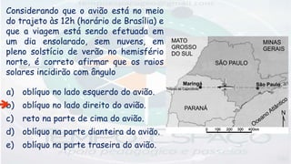 Considerando que o avião está no meio
do trajeto às 12h (horário de Brasília) e
que a viagem está sendo efetuada em
um dia ensolarado, sem nuvens, em
pleno solstício de verão no hemisfério
norte, é correto afirmar que os raios
solares incidirão com ângulo
a) oblíquo no lado esquerdo do avião.
b) oblíquo no lado direito do avião.
c) reto na parte de cima do avião.
d) oblíquo na parte dianteira do avião.
e) oblíquo na parte traseira do avião.
 