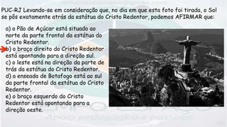 a) o Pão de Açúcar está situado ao
norte da parte frontal da estátua do
Cristo Redentor.
b) o braço direito do Cristo Redentor
está apontando para a direção sul.
c) o leste está na direção da parte de
trás da estátua do Cristo Redentor.
d) a enseada de Botafogo está ao sul
da parte frontal da estátua do Cristo
Redentor.
e) o braço esquerdo do Cristo
Redentor está apontando para a
direção oeste.
PUC-RJ Levando-se em consideração que, no dia em que esta foto foi tirada, o Sol
se pôs exatamente atrás da estátua do Cristo Redentor, podemos AFIRMAR que:
 