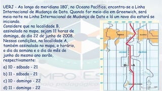UERJ - Ao longo do meridiano 180°, no Oceano Pacífico, encontra-se a Linha
Internacional de Mudança de Data. Quando for meio-dia em Greenwich, será
meia-noite na Linha Internacional de Mudança de Data e lá um novo dia estará se
iniciando.
Considere que na localidade B,
assinalada no mapa, sejam 11 horas de
domingo, do dia 22 de junho de 2008.
Nessas condições, na localidade A,
também assinalada no mapa, o horário,
o dia da semana e o dia do mês de
junho do mesmo ano serão,
respectivamente:
a) 10 - sábado - 21
b) 11 - sábado - 21
c) 10 - domingo - 22
d) 11 - domingo - 22
 