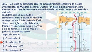 UERJ - Ao longo do meridiano 180°, no Oceano Pacífico, encontra-se a Linha
Internacional de Mudança de Data. Quando for meio-dia em Greenwich, será
meia-noite na Linha Internacional de Mudança de Data e lá um novo dia estará se
iniciando.
Considere que na localidade B,
assinalada no mapa, sejam 11 horas de
domingo, do dia 22 de junho de 2008.
Nessas condições, na localidade A,
também assinalada no mapa, o horário,
o dia da semana e o dia do mês de
junho do mesmo ano serão,
respectivamente:
a) 10 - sábado - 21
b) 11 - sábado - 21
c) 10 - domingo - 22
d) 11 - domingo - 22
 