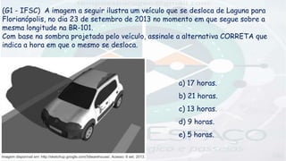 (G1 - IFSC) A imagem a seguir ilustra um veículo que se desloca de Laguna para
Florianópolis, no dia 23 de setembro de 2013 no momento em que segue sobre a
mesma longitude na BR-101.
Com base na sombra projetada pelo veículo, assinale a alternativa CORRETA que
indica a hora em que o mesmo se desloca.
a) 17 horas.
b) 21 horas.
c) 13 horas.
d) 9 horas.
e) 5 horas.
 