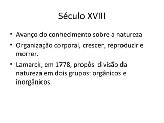 Século XVIII
• Avanço do conhecimento sobre a natureza
• Organização corporal, crescer, reproduzir e
morrer.
• Lamarck, em 1778, propôs divisão da
natureza em dois grupos: orgânicos e
inorgânicos.

 