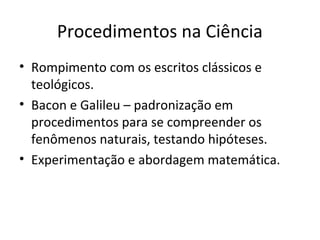 Procedimentos na Ciência
• Rompimento com os escritos clássicos e
teológicos.
• Bacon e Galileu – padronização em
procedimentos para se compreender os
fenômenos naturais, testando hipóteses.
• Experimentação e abordagem matemática.

 