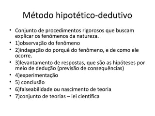 Método hipotético-dedutivo
• Conjunto de procedimentos rigorosos que buscam
explicar os fenômenos da natureza.
• 1)observação do fenômeno
• 2)indagação do porquê do fenômeno, e de como ele
ocorre.
• 3)levantamento de respostas, que são as hipóteses por
meio de dedução (previsão de consequências)
• 4)experimentação
• 5) conclusão
• 6)falseabilidade ou nascimento de teoria
• 7)conjunto de teorias – lei científica

 