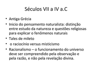 Séculos VII a IV a.C
• Antiga Grécia
• Inicio do pensamento naturalista: distinção
entre estudo da natureza e questões religiosas
para explicar o fenômenos naturais
• Tales de mileto
• o raciocínio versus misticismo
• Racionalismo – o funcionamento do universo
deve ser compreendido pela observação e
pela razão, e não pela revelação divina.

 