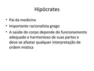 Hipócrates
• Pai da medicina
• Importante racionalista grego
• A saúde do corpo depende do funcionamento
adequado e harmonioso de suas partes e
deve-se afastar qualquer interpretação de
ordem mística

 