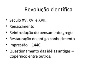 Revolução científica
•
•
•
•
•
•

Século XV, XVI e XVII.
Renascimento
Reintrodução do pensamento grego
Restauração do antigo conhecimento
Impressão – 1440
Questionamento das idéias antigas –
Copérnico entre outros.

 