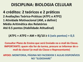 DISCIPLINA: BIOLOGIA CELULAR
4 créditos: 2 teóricos e 2 práticos
2 Avaliações Teórico-Práticas (ATP1 e ATP2)
1 Atividade Motivacional (AM, a definir)
Média Aritimética dos Relatórios
Até 0.5 pontos (Habilidade Atitudinal)
(ATP1 + ATP2 + AM + R)/10 ≥ 6 (seis pontos) + 0,5
Consultar Plano de Ensino que será Enviado no e-mail da Classe.
IMPORTANTE: quem não for da turma, procure se informar do e-
mail da classe! (e-mail da Classe e Representante)
APOIO: MONITORIA, PÁGINA NO FACEBOOK E AULAS DISPONÍVEIS
NO “SLIDESHARE”
 