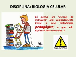 DISCIPLINA: BIOLOGIA CELULAR
Eu possuo um “manual de
instruções” (um comportamento
frente a uma metodologia
pedagógica, o qual não
explicarei nesse momento! )
 