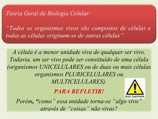 Teoria Geral da Biologia Celular:
“Todos os organismos vivos são compostos de células e
todas as células originam-se de outras células”
A célula é a menor unidade viva de qualquer ser vivo.
Todavia, um ser vivo pode ser constituído de uma célula
(organismos UNICELULARES ou de duas ou mais células
organismos PLURICELULARES ou
MULTICELULARES).
PARA REFLETIR!
Porém, “como” essa unidade torna-se “algo vivo”
através de “coisas” não vivas?
 