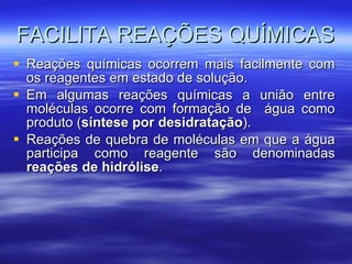 FACILITA REAÇÕES QUÍMICAS Reações químicas ocorrem mais facilmente com os reagentes em estado de solução. Em algumas reações químicas a união entre moléculas ocorre com formação de  água como produto ( síntese por desidratação ). Reações de quebra de moléculas em que a água participa como reagente são denominadas  reações de hidrólise . 