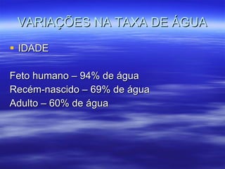 VARIAÇÕES NA TAXA DE ÁGUA IDADE Feto humano – 94% de água Recém-nascido – 69% de água Adulto – 60% de água 