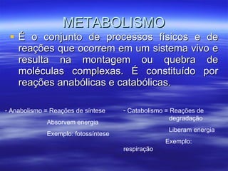 METABOLISMO É o conjunto de processos físicos e de reações que ocorrem em um sistema vivo e resulta na montagem ou quebra de moléculas complexas. É constituído por reações anabólicas e catabólicas. Anabolismo = Reações de síntese Absorvem energia Exemplo: fotossíntese Catabolismo = Reações de  degradação Liberam energia Exemplo: respiração 