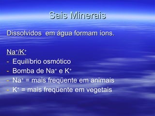 Sais Minerais Dissolvidos  em água formam íons. Na + /K +   Equilíbrio osmótico Bomba de Na +  e K + Na +  = mais freqüente em animais K +  = mais freqüente em vegetais 