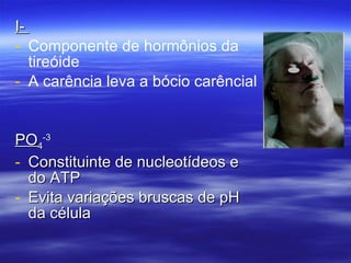 I-  Componente de hormônios da tireóide A carência leva a bócio carêncial PO 4 -3 Constituinte de nucleotídeos e do ATP Evita variações bruscas de pH da célula 