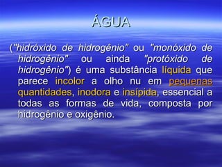 ÁGUA ( "hidróxido de hidrogênio"  ou  "monóxido de hidrogênio"  ou ainda  "protóxido de hidrogênio" ) é uma substância  líquida  que parece  incolor  a olho nu em  pequenas   quantidades ,  inodora  e  insípida , essencial a todas as formas de vida, composta por hidrogênio e oxigênio.  
