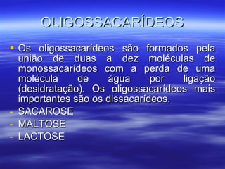 OLIGOSSACARÍDEOS Os oligossacarídeos são formados pela união de duas a dez moléculas de monossacarídeos com a perda de uma molécula de água por ligação (desidratação). Os oligossacarídeos mais importantes são os dissacarídeos. SACAROSE MALTOSE LACTOSE 