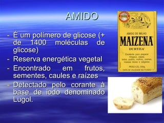 AMIDO É um polímero de glicose (+ de 1400 moléculas de glicose) Reserva energética vegetal Encontrado em frutos, sementes, caules e raízes Detectado pelo corante à base de iodo denominado Lugol. 
