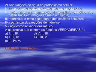 2) São funções da água no protoplasma celular: I - atuar como dissolvente da maioria das substâncias; II - não atuar na manutenção do equilíbrio osmótico dos organismos em relação ao meio ambiente; III - constituir o meio dispersante dos colóides celulares; IV - participar das reações de hidrólise; V - agir como ativador enzimático. A alternativa que contém as funções VERDADEIRAS é : a) I, II, III. d) V, II, III. b) I, III, IV. e) I, III, V. c) III, IV, V. CORRETA : LETRA B 