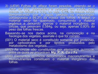 3) (UEM) Folhas de alface foram pesadas, obtendo–se o valor de 63g. Submetidas à secagem em estufa, essa massa se reduziu a 3,6g, ou seja, 5,7% da massa inicial, demonstrando que a água, perdida na evaporação, correspondia a 94,3% da massa das folhas. A seguir, o material seco foi queimado, consumindo a matéria orgânica e deixando apenas o material inorgânico, as cinzas, que pesavam 0,584g, ou seja, apenas 0,93% do peso das folhas frescas. Baseando–se nos dados acima, na composição e na fisiologia dos vegetais, assinale o que for correto. (001) O material seco é constituído somente por proteínas, por carboidratos e por lipídios produzidos pelo metabolismo dos vegetais. (002) As cinzas são constituídas por elementos químicos, entre os quais se encontram  Mg ,  P ,  K ,  Ca  e  Fe . (004) Elementos químicos denominados macronutrientes e micronutrientes constituem o material inorgânico das folhas. 