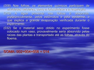 (008) Nas folhas, os elementos químicos participam de atividades celulares, como a fotossíntese e a respiração. (016) A água presente nas folhas é absorvida, preferencialmente, pelos estômatos e pela epiderme, o que explica a grande evaporação verificada durante o experimento. (032) Se o material seco obtido no experimento fosse colocado num vaso, provavelmente seria absorvido pelas raízes das plantas e transportado até as folhas, através do floema. SOMA: 002+004+008 = 014 