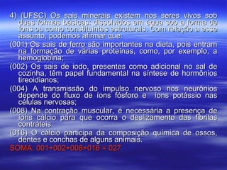 4) (UFSC) Os sais minerais existem nos seres vivos sob duas formas básicas: dissolvidos em água sob a forma de íons ou como constituintes estruturais. Com relação a esse assunto, podemos afirmar que: (001) Os sais de ferro são importantes na dieta, pois entram na formação de várias proteínas, como, por exemplo, a hemoglobina; (002) Os sais de iodo, presentes como adicional no sal de cozinha, têm papel fundamental na síntese de hormônios tireoidianos; (004) A transmissão do impulso nervoso nos neurônios depende do fluxo de íons fósforo e  íons potássio nas células nervosas; (008) Na contração muscular, é necessária a presença de íons cálcio para que ocorra o deslizamento das fibrilas contráteis.  (016) O cálcio participa da composição química de ossos, dentes e conchas de alguns animais. SOMA: 001+002+008+016 = 027 