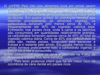 5) (UFPR) Pelo fato dos alimentos ricos em amido serem mais baratos quando comparados àqueles que nos fornecem lipídios e proteínas, os primeiros naturalmente constituem o componente principal da dieta na maior parte do mundo. Em quatro quintos da população mundial que depende principalmente de alimentos vegetais, os carboidratos fornecem pelo menos cerca de 70% e freqüentemente até 90% da ingestão calórica total. Entretanto, nos países ricos, onde a carne e os laticínios são consumidos em quantidades relativamente grandes, os carboidratos fornecem apenas cerca de 45% do total da ingestão calórica diária. Cerca de 40% dos carboidratos da dieta são, nestes países, fornecidos pela sacarose e frutose e o restante pelo amido. Em países menos ricos, o amido fornece praticamente todo o carboidrato ingerido e pouca sacarose é consumida. Sobre carboidratos julgue os itens e assinale na Folha de Respostas a soma dos itens corretos. (001)  Pelo texto podemos inferir que há um maior risco da ocorrência de cárie dental em países ricos. 
