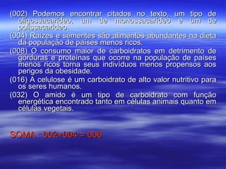 (002) Podemos encontrar citados no texto, um tipo de oligossacarídeo, um de monossacarídeo e um de polissacarídeo. (004) Raízes e sementes são alimentos abundantes na dieta da população de países menos ricos. (008) O consumo maior de carboidratos em detrimento de gorduras e proteínas que ocorre na população de países menos ricos torna seus indivíduos menos propensos aos perigos da obesidade. (016) A celulose é um carboidrato de alto valor nutritivo para os seres humanos. (032) O amido é um tipo de carboidrato com função energética encontrado tanto em células animais quanto em células vegetais. SOMA : 002+004 = 006 