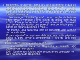 6) Regininha, ao acordar, toma seu café da manhã, o qual se compõe de macios e deliciosos pães cobertos por uma camada de açúcar. Em seguida, corta o pão e o recheia com uma caprichada camada de manteiga feita com o leite trazido da fazenda. No almoço: picanha “gorda”,  uma porção de batatas fritas, arroz à vontade e uma salada de alface com muito azeite. Para a sobremesa, um  big  sorvete de chocolate que derrete tão rápido que parece nem contribuir para o ganho de alguns quilinhos a mais... No lanche, uma saborosa torta de chocolate com recheio de doce de leite. E para o jantar? uma pizza calabresa com muita páprica e azeite e, para aliviar a consciência, 1 litro de coca-cola  light ! Com certeza, fome, ela não sente! Considere a dieta de Regininha e assinale a(s) alternativa(s) correta(s). (001) Quanto aos lipídios, não encontramos colesterol no  café da manhã de Regininha. 